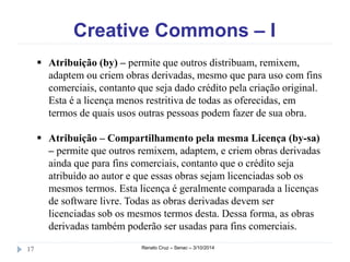 Creative Commons – I 
 Atribuição (by) – permite que outros distribuam, remixem, 
adaptem ou criem obras derivadas, mesmo que para uso com fins 
comerciais, contanto que seja dado crédito pela criação original. 
Esta é a licença menos restritiva de todas as oferecidas, em 
termos de quais usos outras pessoas podem fazer de sua obra. 
 Atribuição – Compartilhamento pela mesma Licença (by-sa) 
– permite que outros remixem, adaptem, e criem obras derivadas 
ainda que para fins comerciais, contanto que o crédito seja 
atribuído ao autor e que essas obras sejam licenciadas sob os 
mesmos termos. Esta licença é geralmente comparada a licenças 
de software livre. Todas as obras derivadas devem ser 
licenciadas sob os mesmos termos desta. Dessa forma, as obras 
derivadas também poderão ser usadas para fins comerciais. 
17 Renato Cruz – Senac – 3/10/2014 
 