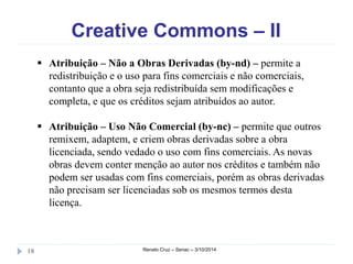 Creative Commons – II 
 Atribuição – Não a Obras Derivadas (by-nd) – permite a 
redistribuição e o uso para fins comerciais e não comerciais, 
contanto que a obra seja redistribuída sem modificações e 
completa, e que os créditos sejam atribuídos ao autor. 
 Atribuição – Uso Não Comercial (by-nc) – permite que outros 
remixem, adaptem, e criem obras derivadas sobre a obra 
licenciada, sendo vedado o uso com fins comerciais. As novas 
obras devem conter menção ao autor nos créditos e também não 
podem ser usadas com fins comerciais, porém as obras derivadas 
não precisam ser licenciadas sob os mesmos termos desta 
licença. 
18 Renato Cruz – Senac – 3/10/2014 
 