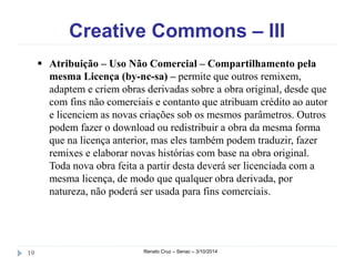 Creative Commons – III 
 Atribuição – Uso Não Comercial – Compartilhamento pela 
mesma Licença (by-nc-sa) – permite que outros remixem, 
adaptem e criem obras derivadas sobre a obra original, desde que 
com fins não comerciais e contanto que atribuam crédito ao autor 
e licenciem as novas criações sob os mesmos parâmetros. Outros 
podem fazer o download ou redistribuir a obra da mesma forma 
que na licença anterior, mas eles também podem traduzir, fazer 
remixes e elaborar novas histórias com base na obra original. 
Toda nova obra feita a partir desta deverá ser licenciada com a 
mesma licença, de modo que qualquer obra derivada, por 
natureza, não poderá ser usada para fins comerciais. 
19 Renato Cruz – Senac – 3/10/2014 
 