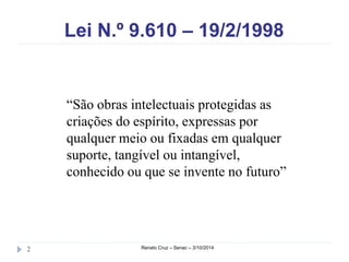 Lei N.º 9.610 – 19/2/1998 
“São obras intelectuais protegidas as 
criações do espírito, expressas por 
qualquer meio ou fixadas em qualquer 
suporte, tangível ou intangível, 
conhecido ou que se invente no futuro” 
2 Renato Cruz – Senac – 3/10/2014 
 