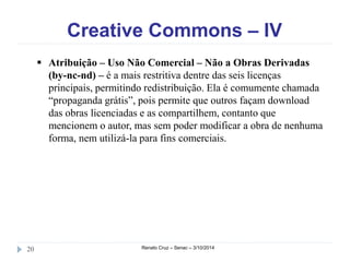 Creative Commons – IV 
 Atribuição – Uso Não Comercial – Não a Obras Derivadas 
(by-nc-nd) – é a mais restritiva dentre das seis licenças 
principais, permitindo redistribuição. Ela é comumente chamada 
“propaganda grátis”, pois permite que outros façam download 
das obras licenciadas e as compartilhem, contanto que 
mencionem o autor, mas sem poder modificar a obra de nenhuma 
forma, nem utilizá-la para fins comerciais. 
20 Renato Cruz – Senac – 3/10/2014 
