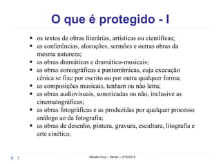 O que é protegido - I 
 os textos de obras literárias, artísticas ou científicas; 
 as conferências, alocuções, sermões e outras obras da 
mesma natureza; 
 as obras dramáticas e dramático-musicais; 
 as obras coreográficas e pantomímicas, cuja execução 
cênica se fixe por escrito ou por outra qualquer forma; 
 as composições musicais, tenham ou não letra; 
 as obras audiovisuais, sonorizadas ou não, inclusive as 
cinematográficas; 
 as obras fotográficas e as produzidas por qualquer processo 
análogo ao da fotografia; 
 as obras de desenho, pintura, gravura, escultura, litografia e 
arte cinética; 
3 Renato Cruz – Senac – 3/10/2014 
 