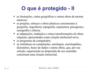 O que é protegido - II 
 as ilustrações, cartas geográficas e outras obras da mesma 
natureza; 
 os projetos, esboços e obras plásticas concernentes à 
geografia, engenharia, topografia, arquitetura, paisagismo, 
cenografia e ciência; 
 as adaptações, traduções e outras transformações de obras 
originais, apresentadas como criação intelectual nova; 
 os programas de computador; 
 as coletâneas ou compilações, antologias, enciclopédias, 
dicionários, bases de dados e outras obras, que, por sua 
seleção, organização ou disposição de seu conteúdo, 
constituam uma criação intelectual. 
4 Renato Cruz – Senac – 3/10/2014 
 