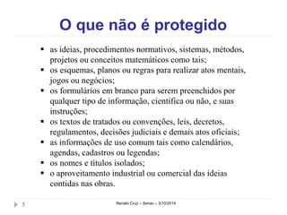 O que não é protegido 
 as ideias, procedimentos normativos, sistemas, métodos, 
projetos ou conceitos matemáticos como tais; 
 os esquemas, planos ou regras para realizar atos mentais, 
jogos ou negócios; 
 os formulários em branco para serem preenchidos por 
qualquer tipo de informação, científica ou não, e suas 
instruções; 
 os textos de tratados ou convenções, leis, decretos, 
regulamentos, decisões judiciais e demais atos oficiais; 
 as informações de uso comum tais como calendários, 
agendas, cadastros ou legendas; 
 os nomes e títulos isolados; 
 o aproveitamento industrial ou comercial das ideias 
contidas nas obras. 
5 Renato Cruz – Senac – 3/10/2014 
 