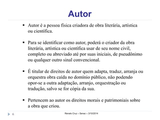 Autor 
 Autor é a pessoa física criadora de obra literária, artística 
ou científica. 
 Para se identificar como autor, poderá o criador da obra 
literária, artística ou científica usar de seu nome civil, 
completo ou abreviado até por suas iniciais, de pseudônimo 
ou qualquer outro sinal convencional. 
 É titular de direitos de autor quem adapta, traduz, arranja ou 
orquestra obra caída no domínio público, não podendo 
opor-se a outra adaptação, arranjo, orquestração ou 
tradução, salvo se for cópia da sua. 
 Pertencem ao autor os direitos morais e patrimoniais sobre 
a obra que criou. 
6 Renato Cruz – Senac – 3/10/2014 
 