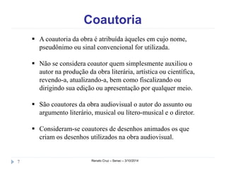 Coautoria 
 A coautoria da obra é atribuída àqueles em cujo nome, 
pseudônimo ou sinal convencional for utilizada. 
 Não se considera coautor quem simplesmente auxiliou o 
autor na produção da obra literária, artística ou científica, 
revendo-a, atualizando-a, bem como fiscalizando ou 
dirigindo sua edição ou apresentação por qualquer meio. 
 São coautores da obra audiovisual o autor do assunto ou 
argumento literário, musical ou lítero-musical e o diretor. 
 Consideram-se coautores de desenhos animados os que 
criam os desenhos utilizados na obra audiovisual. 
7 Renato Cruz – Senac – 3/10/2014 
 