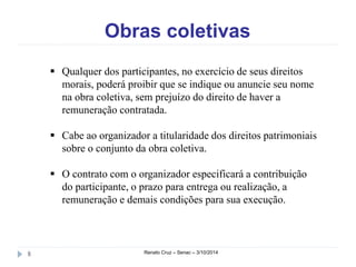 Obras coletivas 
 Qualquer dos participantes, no exercício de seus direitos 
morais, poderá proibir que se indique ou anuncie seu nome 
na obra coletiva, sem prejuízo do direito de haver a 
remuneração contratada. 
 Cabe ao organizador a titularidade dos direitos patrimoniais 
sobre o conjunto da obra coletiva. 
 O contrato com o organizador especificará a contribuição 
do participante, o prazo para entrega ou realização, a 
remuneração e demais condições para sua execução. 
8 Renato Cruz – Senac – 3/10/2014 
 