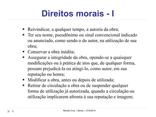 Direitos morais - I 
 Reivindicar, a qualquer tempo, a autoria da obra; 
 Ter seu nome, pseudônimo ou sinal convencional indicado 
ou anunciado, como sendo o do autor, na utilização de sua 
obra; 
 Conservar a obra inédita; 
 Assegurar a integridade da obra, opondo-se a quaisquer 
modificações ou à prática de atos que, de qualquer forma, 
possam prejudicá-la ou atingi-lo, como autor, em sua 
reputação ou honra; 
 Modificar a obra, antes ou depois de utilizada; 
 Retirar de circulação a obra ou de suspender qualquer 
forma de utilização já autorizada, quando a circulação ou 
utilização implicarem afronta à sua reputação e imagem; 
9 Renato Cruz – Senac – 3/10/2014 
 