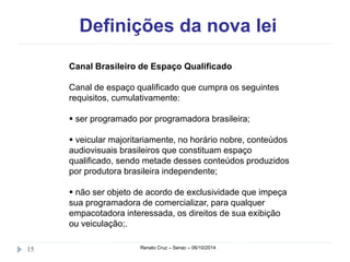 Definições da nova lei 
Canal Brasileiro de Espaço Qualificado 
Canal de espaço qualificado que cumpra os seguintes 
requisitos, cumulativamente: 
 ser programado por programadora brasileira; 
 veicular majoritariamente, no horário nobre, conteúdos 
audiovisuais brasileiros que constituam espaço 
qualificado, sendo metade desses conteúdos produzidos 
por produtora brasileira independente; 
 não ser objeto de acordo de exclusividade que impeça 
sua programadora de comercializar, para qualquer 
empacotadora interessada, os direitos de sua exibição 
ou veiculação;. 
15 Renato Cruz – Senac – 06/10/2014 
 