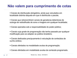 Não valem para cumprimento de cotas 
 Canais de distribuição obrigatória, ainda que veiculados em 
localidade distinta daquela em que é distribuído o pacote; 
 Canais que retransmitirem canais de geradoras detentoras de 
outorga de radiodifusão de sons e imagens em qualquer localidade; 
 Canais operados sob a responsabilidade do poder público; 
 Canais cuja grade de programação não tenha passado por qualquer 
modificação para se adaptar ao público brasileiro; 
 Canais dedicados precipuamente à veiculação de conteúdos de 
cunho erótico; 
 Canais ofertados na modalidade avulsa de programação; 
 Canais ofertados em modalidade avulsa de conteúdo programado. 
17 Renato Cruz – Senac – 06/10/2014 
 