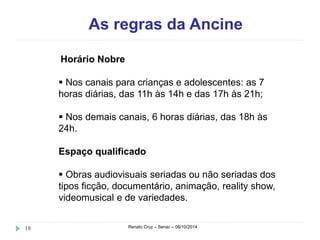 As regras da Ancine 
Horário Nobre 
 Nos canais para crianças e adolescentes: as 7 
horas diárias, das 11h às 14h e das 17h às 21h; 
 Nos demais canais, 6 horas diárias, das 18h às 
24h. 
Espaço qualificado 
 Obras audiovisuais seriadas ou não seriadas dos 
tipos ficção, documentário, animação, reality show, 
videomusical e de variedades. 
18 Renato Cruz – Senac – 06/10/2014 
 