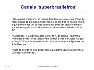 Canais ‘superbrasileiros’ 
 Dos canais brasileiros, ao menos dois devem veicular no mínimo 12 
horas diárias de produção independente, sendo três no horário nobre, 
e que pelo menos um desses canais não pode ser programado por 
empresa coligada, controlada ou controladora de concessionária de 
TV. 
 CineBrasilTV, da distribuidora Conceito A, de Tereza Trautmann; 
Prime Box Brazil (e sua versão HD), da Box Brazil, de Cícero Aragon; 
e Curta! O Canal Independente, da distribuidora carioca Synapse, de 
Julio Worcman. 
 Está de acordo no que diz respeito à programação, mas pertence à 
Globosat: Canal Brasil. 
19 Renato Cruz – Senac – 06/10/2014 
