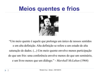 Meios quentes e frios 
“Um meio quente é aquele que prolonga um único de nossos sentidos 
e em alta definição. Alta definição se refere a um estado de alta 
saturação de dados. (...) Um meio quente envolve menos participação 
do que um frio: uma conferência envolve menos do que um seminário, 
e um livro menos que um diálogo.” - Marshall McLuhan (1964) 
2 Renato Cruz – Senac – 06/10/2014 
 