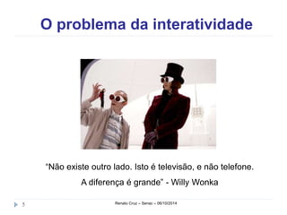 O problema da interatividade 
“Não existe outro lado. Isto é televisão, e não telefone. 
A diferença é grande” - Willy Wonka 
5 Renato Cruz – Senac – 06/10/2014 
 