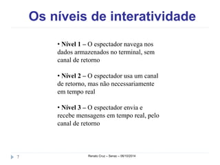 Os níveis de interatividade 
• Nível 1 – O espectador navega nos 
dados armazenados no terminal, sem 
canal de retorno 
• Nível 2 – O espectador usa um canal 
de retorno, mas não necessariamente 
em tempo real 
• Nível 3 – O espectador envia e 
recebe mensagens em tempo real, pelo 
canal de retorno 
7 Renato Cruz – Senac – 06/10/2014 
 