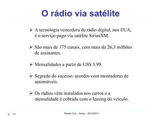 O rádio via satélite 
 A tecnologia vencedora de rádio digital, nos EUA, 
é o serviço pago via satélite SiriusXM. 
 São mais de 175 canais, com mais de 26,3 milhões 
de assinantes. 
 Mensalidades a partir de US$ 5,99. 
 Segredo do sucesso: acordos com montadoras de 
automóveis. 
 Os rádios vêm instalados nos carros e a 
mensalidade é cobrada com o leasing do veículo. 
10 Renato Cruz – Senac – 20/10/2014 
