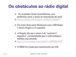 Os obstáculos ao rádio digital 
 Os resultados foram insatisfatórios, com 
problemas como o atraso na transmissão do sinal. 
 www.youtube.com/watch?v=HZkGAOoQ3G8 
 Em testes feitos pelo Mackenzie com o HD Radio, 
o atraso chegou a 14 segundos. 
 A Ibiquity diz que o atraso é de “somente 8 
segundos”, recomendando que o sinal analógico 
também seja atrasado. 
 http://www.youtube.com/watch?v=iuPR6Rc4TeY 
 O DRM foi criado para transmissões em AM. 
8 Renato Cruz – Senac – 18/11/2013 
 