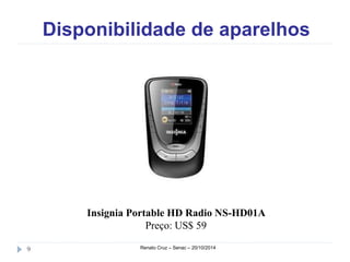 Disponibilidade de aparelhos 
Insignia Portable HD Radio NS-HD01A 
Preço: US$ 59 
9 Renato Cruz – Senac – 20/10/2014 
 