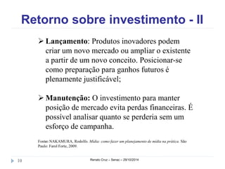 Retorno sobre investimento - II 
 Lançamento: Produtos inovadores podem 
criar um novo mercado ou ampliar o existente 
a partir de um novo conceito. Posicionar-se 
como preparação para ganhos futuros é 
plenamente justificável; 
 Manutenção: O investimento para manter 
posição de mercado evita perdas financeiras. É 
possível analisar quanto se perderia sem um 
esforço de campanha. 
Fonte: NAKAMURA, Rodolfo. Mídia: como fazer um planejamento de mídia na prática. São 
Paulo: Farol Forte, 2009. 
10 Renato Cruz – Senac – 29/10/2014 
 