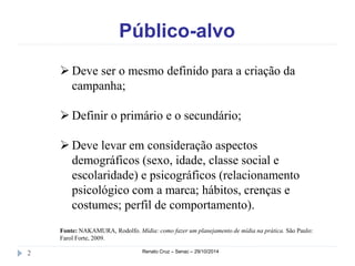 Público-alvo 
 Deve ser o mesmo definido para a criação da 
campanha; 
 Definir o primário e o secundário; 
 Deve levar em consideração aspectos 
demográficos (sexo, idade, classe social e 
escolaridade) e psicográficos (relacionamento 
psicológico com a marca; hábitos, crenças e 
costumes; perfil de comportamento). 
Fonte: NAKAMURA, Rodolfo. Mídia: como fazer um planejamento de mídia na prática. São Paulo: 
Farol Forte, 2009. 
2 Renato Cruz – Senac – 29/10/2014 
 