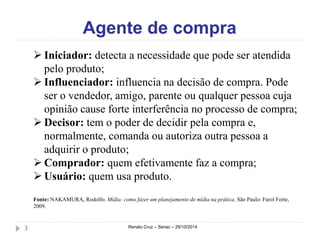 Agente de compra 
 Iniciador: detecta a necessidade que pode ser atendida 
pelo produto; 
 Influenciador: influencia na decisão de compra. Pode 
ser o vendedor, amigo, parente ou qualquer pessoa cuja 
opinião cause forte interferência no processo de compra; 
 Decisor: tem o poder de decidir pela compra e, 
normalmente, comanda ou autoriza outra pessoa a 
adquirir o produto; 
 Comprador: quem efetivamente faz a compra; 
 Usuário: quem usa produto. 
Fonte: NAKAMURA, Rodolfo. Mídia: como fazer um planejamento de mídia na prática. São Paulo: Farol Forte, 
2009. 
3 Renato Cruz – Senac – 29/10/2014 
 