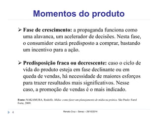 Momentos do produto 
 Fase de crescimento: a propaganda funciona como 
uma alavanca, um acelerador de decisões. Nesta fase, 
o consumidor estará predisposto a comprar, bastando 
um incentivo para a ação. 
 Predisposição fraca ou decrescente: caso o ciclo de 
vida do produto esteja em fase declinante ou em 
queda de vendas, há necessidade de maiores esforços 
para trazer resultados mais significativos. Nesse 
caso, a promoção de vendas é o mais indicado. 
Fonte: NAKAMURA, Rodolfo. Mídia: como fazer um planejamento de mídia na prática. São Paulo: Farol 
Forte, 2009. 
4 Renato Cruz – Senac – 29/10/2014 
 