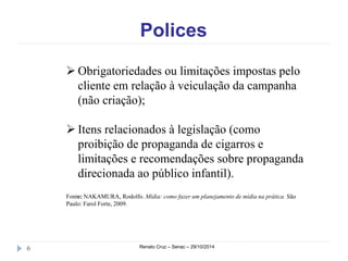 Polices 
 Obrigatoriedades ou limitações impostas pelo 
cliente em relação à veiculação da campanha 
(não criação); 
 Itens relacionados à legislação (como 
proibição de propaganda de cigarros e 
limitações e recomendações sobre propaganda 
direcionada ao público infantil). 
Fonte: NAKAMURA, Rodolfo. Mídia: como fazer um planejamento de mídia na prática. São 
Paulo: Farol Forte, 2009. 
6 Renato Cruz – Senac – 29/10/2014 
 
