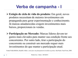 Verba de campanha - I 
 Estágio de ciclo de vida do produto: Em geral, novos 
produtos necessitam de maiores investimentos em 
propaganda para gerar experimentação e conhecimento. 
Já marcas amadurecidas exigem investimentos mais 
baixos, proporcionais às vendas. 
 Participação no Mercado: Marcas líderes devem ter 
gastos mais elevados para manter sua condição frente aos 
concorrentes. Por outro lado, tirar a participação do 
concorrente ou construir um mercado requer mais 
investimentos do que manter a participação atual. 
Fonte: NAKAMURA, Rodolfo. Mídia: como fazer um planejamento de mídia na prática. São Paulo: Farol Forte, 2009. 
7 Renato Cruz – Senac – 29/10/2014 
 