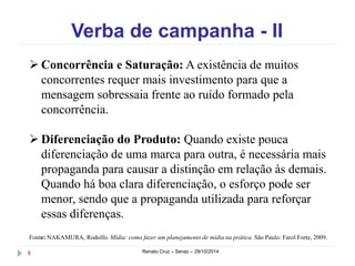 Verba de campanha - II 
 Concorrência e Saturação: A existência de muitos 
concorrentes requer mais investimento para que a 
mensagem sobressaia frente ao ruído formado pela 
concorrência. 
 Diferenciação do Produto: Quando existe pouca 
diferenciação de uma marca para outra, é necessária mais 
propaganda para causar a distinção em relação às demais. 
Quando há boa clara diferenciação, o esforço pode ser 
menor, sendo que a propaganda utilizada para reforçar 
essas diferenças. 
Fonte: NAKAMURA, Rodolfo. Mídia: como fazer um planejamento de mídia na prática. São Paulo: Farol Forte, 2009. 
8 Renato Cruz – Senac – 29/10/2014 
 