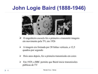 John Logie Baird (1888-1946)
Renato Cruz – Senac6
 O engenheiro escocês foi o primeiro a transmitir imagens
em movimento pela TV, em 1926
 A imagem era formada por 30 linhas verticais, a 12,5
quadros por segundo
 Dois anos depois, fez a primeira transmissão em cores
 Em 1929, a BBC permite que Baird inicie transmissões
públicas de TV
 