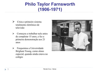 Philo Taylor Farnsworth
(1906-1971)
Renato Cruz – Senac7
 Criou o primeiro sistema
totalmente eletrônico de
televisão
 Começou a trabalhar nele antes
de completar 15 anos, e fez a
primeira demonstração aos 21
anos
 Frequentou a Universidade
Brigham Young, como aluno
especial, quando ainda estava no
colégio
 