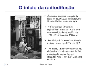 O início da radiodifusão
Renato Cruz – Senac8
 A primeira emissora comercial de
rádio foi a KDKA, de Pittsburgh, nos
Estados Unidos, criada em 1920
 A BBC começa a transmitir
regularmente sinais de TV em 1934,
mas o serviço é interrompido entre
1939 e 1946, durante a 2ª Guerra
 Em 1941, a RCA torna-se a primeira
emissora comercial de TV nos EUA
 No Brasil, a Rádio Sociedade do Rio
de Janeiro, primeira emissora do País,
é criada pelo médico Edgard
Roquette-Pinto (1884-1954), em abril
de 1923
 