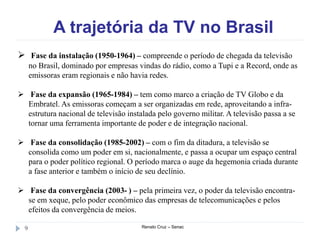 A trajetória da TV no Brasil
Renato Cruz – Senac9
 Fase da instalação (1950-1964) – compreende o período de chegada da televisão
no Brasil, dominado por empresas vindas do rádio, como a Tupi e a Record, onde as
emissoras eram regionais e não havia redes.
 Fase da expansão (1965-1984) – tem como marco a criação de TV Globo e da
Embratel. As emissoras começam a ser organizadas em rede, aproveitando a infra-
estrutura nacional de televisão instalada pelo governo militar. A televisão passa a se
tornar uma ferramenta importante de poder e de integração nacional.
 Fase da consolidação (1985-2002) – com o fim da ditadura, a televisão se
consolida como um poder em si, nacionalmente, e passa a ocupar um espaço central
para o poder político regional. O período marca o auge da hegemonia criada durante
a fase anterior e também o início de seu declínio.
 Fase da convergência (2003- ) – pela primeira vez, o poder da televisão encontra-
se em xeque, pelo poder econômico das empresas de telecomunicações e pelos
efeitos da convergência de meios.
 