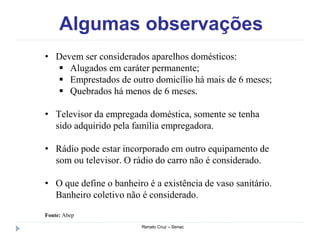 Algumas observações
Renato Cruz – Senac
• Devem ser considerados aparelhos domésticos:
 Alugados em caráter permanente;
 Emprestados de outro domicílio há mais de 6 meses;
 Quebrados há menos de 6 meses.
• Televisor da empregada doméstica, somente se tenha
sido adquirido pela família empregadora.
• Rádio pode estar incorporado em outro equipamento de
som ou televisor. O rádio do carro não é considerado.
• O que define o banheiro é a existência de vaso sanitário.
Banheiro coletivo não é considerado.
Fonte: Abep
 