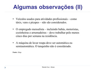 Algumas observações (II)
Renato Cruz – Senac
• Veículos usados para atividades profissionais – como
táxis, vans e picapes – não são considerados.
• O empregado mensalista – incluindo babás, motoristas,
cozinheiras e arrumadeiras – deve trabalhar pelo menos
cinco dias por semana na residência.
• A máquina de lavar roupa deve ser automática ou
semiautomática. O tanquinho não é considerado.
Fonte: Abep
 