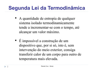 Segunda Lei da Termodinâmica
Renato Cruz – Senac2
 A quantidade de entropia de qualquer
sistema isolado termodinamicamente
tende a incrementar-se com o tempo, até
alcançar um valor máximo.
 É impossível a construção de um
dispositivo que, por si só, isto é, sem
intervenção do meio exterior, consiga
transferir calor de um corpo para outro de
temperatura mais elevada.
 