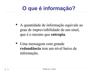 O que é informação?
Renato Cruz – Senac4
 A quantidade de informação equivale ao
grau de imprevisibilidade de um sinal,
que é o mesmo que entropia.
 Uma mensagem com grande
redundância tem um nível baixo de
informação.
 