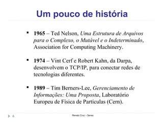 Um pouco de história
Renato Cruz – Senac6
 1965 – Ted Nelson, Uma Estrutura de Arquivos
para o Complexo, o Mutável e o Indeterminado,
Association for Computing Machinery.
 1974 – Vint Cerf e Robert Kahn, da Darpa,
desenvolvem o TCP/IP, para conectar redes de
tecnologias diferentes.
 1989 – Tim Berners-Lee, Gerenciamento de
Informações: Uma Proposta, Laboratório
Europeu de Física de Partículas (Cern).
 