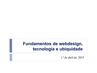 Fundamentos de webdesign,
tecnologia e ubiquidade
1.º de abril de 2015
 