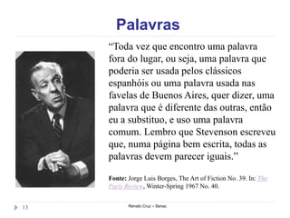 Palavras
Renato Cruz – Senac13
“Toda vez que encontro uma palavra
fora do lugar, ou seja, uma palavra que
poderia ser usada pelos clássicos
espanhóis ou uma palavra usada nas
favelas de Buenos Aires, quer dizer, uma
palavra que é diferente das outras, então
eu a substituo, e uso uma palavra
comum. Lembro que Stevenson escreveu
que, numa página bem escrita, todas as
palavras devem parecer iguais.”
Fonte: Jorge Luis Borges, The Art of Fiction No. 39. In: The
Paris Review, Winter-Spring 1967 No. 40.
 