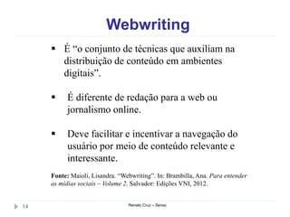 Webwriting
Renato Cruz – Senac14
 É “o conjunto de técnicas que auxiliam na
distribuição de conteúdo em ambientes
digitais”.
 É diferente de redação para a web ou
jornalismo online.
 Deve facilitar e incentivar a navegação do
usuário por meio de conteúdo relevante e
interessante.
Fonte: Maioli, Lisandra. “Webwriting”. In: Brambilla, Ana. Para entender
as mídias sociais – Volume 2. Salvador: Edições VNI, 2012.
 