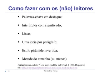 Como fazer com os (não) leitores
Renato Cruz – Senac21
 Palavras-chave em destaque;
 Intertítulos com significado;
 Listas;
 Uma ideia por parágrafo;
 Estilo pirâmide invertida;
 Metade do tamanho (ou menos).
Fonte: Nielsen, Jakob. “How users read the web”, Oct. 1 1997. Disponível
em: http://www.nngroup.com/articles/how-users-read-on-the-web/
 
