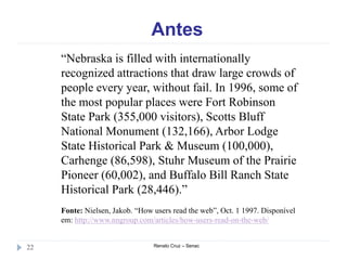 Antes
Renato Cruz – Senac22
“Nebraska is filled with internationally
recognized attractions that draw large crowds of
people every year, without fail. In 1996, some of
the most popular places were Fort Robinson
State Park (355,000 visitors), Scotts Bluff
National Monument (132,166), Arbor Lodge
State Historical Park & Museum (100,000),
Carhenge (86,598), Stuhr Museum of the Prairie
Pioneer (60,002), and Buffalo Bill Ranch State
Historical Park (28,446).”
Fonte: Nielsen, Jakob. “How users read the web”, Oct. 1 1997. Disponível
em: http://www.nngroup.com/articles/how-users-read-on-the-web/
 