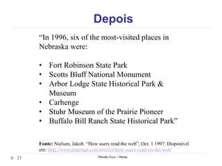 Depois
Renato Cruz – Senac23
“In 1996, six of the most-visited places in
Nebraska were:
• Fort Robinson State Park
• Scotts Bluff National Monument
• Arbor Lodge State Historical Park &
Museum
• Carhenge
• Stuhr Museum of the Prairie Pioneer
• Buffalo Bill Ranch State Historical Park”
Fonte: Nielsen, Jakob. “How users read the web”, Oct. 1 1997. Disponível
em: http://www.nngroup.com/articles/how-users-read-on-the-web/
 