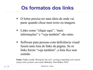 Os formatos dos links
Renato Cruz – Senac24
 O leitor precisa ter uma ideia de onde vai
parar quando clicar num texto ou imagem.
 Links como “clique aqui”, “mais
informações” e “veja também” são ruins.
 Software para pessoas com deficiência visual
fazem uma lista de links da página. Se os
links forem “veja também”, a lista fica sem
sentido.
Fonte: Felder, Lynda. Writing for the web: creating compelling web content
using words, pictures and sound. Berkeley: New Riders, 2012.
 