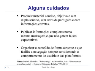 Alguns cuidados
Renato Cruz – Senac25
 Produzir material conciso, objetivo e sem
duplo sentido, sem erros de português e com
informações corretas.
 Publicar informações completas numa
mesma mensagem e que não gerem falsas
expectativas.
 Organizar o conteúdo de forma atraente e que
facilite a navegação sempre considerando o
comportamento do usuário e das plataformas.
Fonte: Maioli, Lisandra. “Webwriting”. In: Brambilla, Ana. Para entender
as mídias sociais – Volume 2. Salvador: Edições VNI, 2012.
 