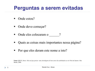 Perguntas a serem evitadas
Renato Cruz – Senac8
 Onde estou?
 Onde devo começar?
 Onde eles colocaram o ______?
 Quais as coisas mais importantes nessa página?
 Por que eles deram este nome a isto?
Fonte: KRUG, Steve. Não me faça pensar: uma abordagem de bom senso da usabilidade na web. Rio de Janeiro: Alta
Books, 2008.
 
