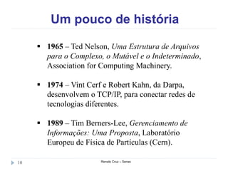Um pouco de história
Renato Cruz – Senac10
 1965 – Ted Nelson, Uma Estrutura de Arquivos
para o Complexo, o Mutável e o Indeterminado,
Association for Computing Machinery.
 1974 – Vint Cerf e Robert Kahn, da Darpa,
desenvolvem o TCP/IP, para conectar redes de
tecnologias diferentes.
 1989 – Tim Berners-Lee, Gerenciamento de
Informações: Uma Proposta, Laboratório
Europeu de Física de Partículas (Cern).
 