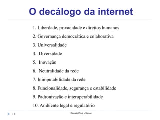 O decálogo da internet
Renato Cruz – Senac11
1. Liberdade, privacidade e direitos humanos
2. Governança democrática e colaborativa
3. Universalidade
4. Diversidade
5. Inovação
6. Neutralidade da rede
7. Inimputabilidade da rede
8. Funcionalidade, segurança e estabilidade
9. Padronização e interoperabilidade
10. Ambiente legal e regulatório
 