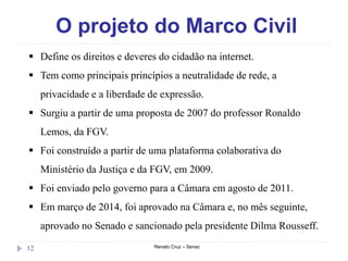 O projeto do Marco Civil
Renato Cruz – Senac12
 Define os direitos e deveres do cidadão na internet.
 Tem como principais princípios a neutralidade de rede, a
privacidade e a liberdade de expressão.
 Surgiu a partir de uma proposta de 2007 do professor Ronaldo
Lemos, da FGV.
 Foi construído a partir de uma plataforma colaborativa do
Ministério da Justiça e da FGV, em 2009.
 Foi enviado pelo governo para a Câmara em agosto de 2011.
 Em março de 2014, foi aprovado na Câmara e, no mês seguinte,
aprovado no Senado e sancionado pela presidente Dilma Rousseff.
 